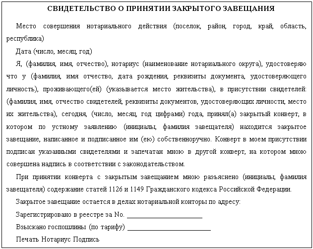 Подпись: СВИДЕТЕЛЬСТВО О ПРИНЯТИИ ЗАКРЫТОГО ЗАВЕЩАНИЯ
Место совершения нотариального действия (поселок, район, город, край, область, республика)
Дата (число, месяц, год)
Я, (фамилия, имя, отчество), нотариус (наименование нотариального округа), удостоверяю что у (фамилия, имя отчество, дата рождения, реквизиты документа, удостоверяющего личность), проживающего(ей) (указывается место жительства), в присутствии свидетелей: (фамилия, имя, отчество свидетелей, реквизиты документов, удостоверяющих личности, место их жительства), сегодня, (число, месяц, год цифрами) года, принял(а) закрытый конверт, в котором по устному заявлению (инициалы, фамилия завещателя) находится закрытое завещание, написанное и подписанное им (ею) собственноручно. Конверт в моем присутствии подписан указанными свидетелями и запечатан мною в другой конверт, на котором мною совершена надпись в соответствии с законодательством.
При принятии конверта с закрытым завещанием мною разъяснено (инициалы, фамилия завещателя) содержание статей 1126 и 1149 Гражданского кодекса Российской Федерации.
Закрытое завещание остается в делах нотариальной конторы по адресу:
Зарегистрировано в реестре за No. ___________________
Взыскано госпошлины (по тарифу) _____________________
Печать Нотариус Подпись
