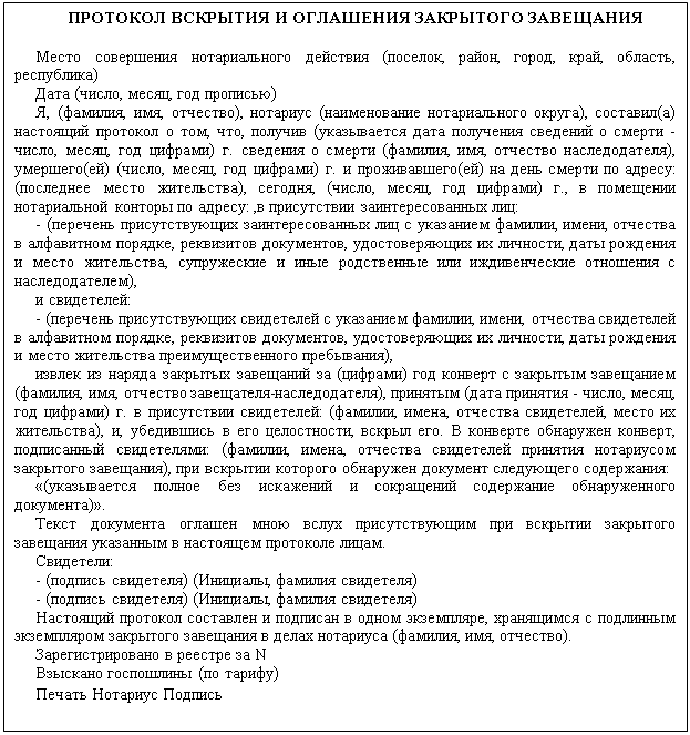 Подпись: ПРОТОКОЛ ВСКРЫТИЯ И ОГЛАШЕНИЯ ЗАКРЫТОГО ЗАВЕЩАНИЯ
Место совершения нотариального действия (поселок, район, город, край, область, республика)
Дата (число, месяц, год прописью)
Я, (фамилия, имя, отчество), нотариус (наименование нотариального округа), составил(а) настоящий протокол о том, что, получив (указывается дата получения сведений о смерти - число, месяц, год цифрами) г. сведения о смерти (фамилия, имя, отчество наследодателя), умершего(ей) (число, месяц, год цифрами) г. и проживавшего(ей) на день смерти по адресу: (последнее место жительства), сегодня, (число, месяц, год цифрами) г., в помещении нотариальной конторы по адресу: ,в присутствии заинтересованных лиц:
- (перечень присутствующих заинтересованных лиц с указанием фамилии, имени, отчества в алфавитном порядке, реквизитов документов, удостоверяющих их личности, даты рождения и место жительства, супружеские и иные родственные или иждивенческие отношения с наследодателем),
и свидетелей:
- (перечень присутствующих свидетелей с указанием фамилии, имени, отчества свидетелей в алфавитном порядке, реквизитов документов, удостоверяющих их личности, даты рождения и место жительства преимущественного пребывания),
извлек из наряда закрытых завещаний за (цифрами) год конверт с закрытым завещанием (фамилия, имя, отчество завещателя-наследодателя), принятым (дата принятия - число, месяц, год цифрами) г. в присутствии свидетелей: (фамилии, имена, отчества свидетелей, место их жительства), и, убедившись в его целостности, вскрыл его. В конверте обнаружен конверт, подписанный свидетелями: (фамилии, имена, отчества свидетелей принятия нотариусом закрытого завещания), при вскрытии которого обнаружен документ следующего содержания:
«(указывается полное без искажений и сокращений содержание обнаруженного документа)».
Текст документа оглашен мною вслух присутствующим при вскрытии закрытого завещания указанным в настоящем протоколе лицам.
Свидетели:
- (подпись свидетеля) (Инициалы, фамилия свидетеля) 
- (подпись свидетеля) (Инициалы, фамилия свидетеля)
Настоящий протокол составлен и подписан в одном экземпляре, хранящимся с подлинным экземпляром закрытого завещания в делах нотариуса (фамилия, имя, отчество).
Зарегистрировано в реестре за N
Взыскано госпошлины (по тарифу)
Печать Нотариус Подпись
